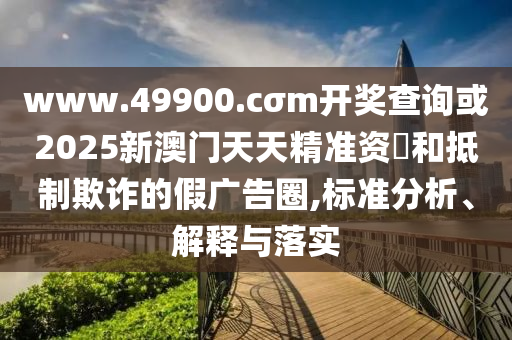 www.49900.cσm開獎(jiǎng)查詢或2025新澳門天天精準(zhǔn)資枓和抵制欺詐的假?gòu)V告圈,標(biāo)準(zhǔn)分析、解釋與落實(shí)