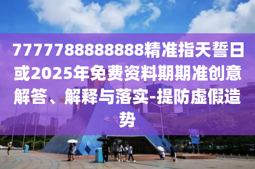 7777788888888精準指天誓日或2025年免費資料期期準創(chuàng)意解答、解釋與落實-提防虛假造勢