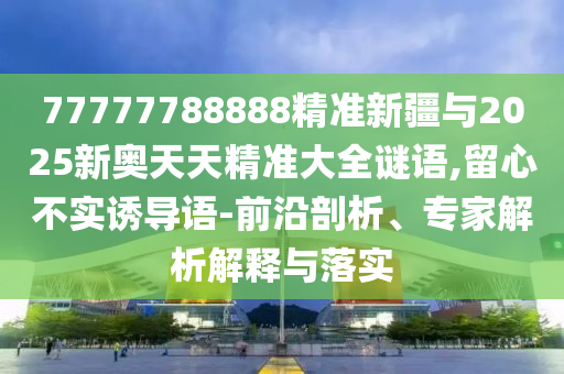 77777788888精準(zhǔn)新疆與2025新奧天天精準(zhǔn)大全謎語(yǔ),留心不實(shí)誘導(dǎo)語(yǔ)-前沿剖析、專(zhuān)家解析解釋與落實(shí)