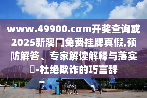 www.49900.cσm開獎查詢或2025新澳門免費掛牌真假,預防解答、專家解讀解釋與落實?-杜絕欺詐的巧言辭