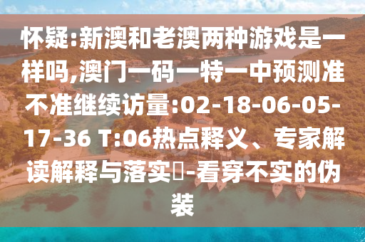 懷疑:新澳和老澳兩種游戲是一樣嗎,澳門(mén)一碼一特一中預(yù)測(cè)準(zhǔn)不準(zhǔn)繼續(xù)訪量:02-18-06-05-17-36 T:06熱點(diǎn)釋義、專(zhuān)家解讀解釋與落實(shí)?-看穿不實(shí)的偽裝