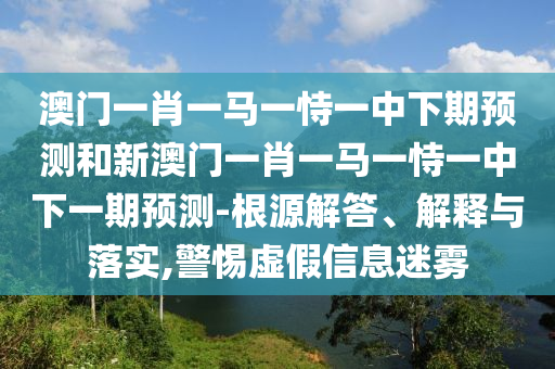 澳門一肖一馬一恃一中下期預(yù)測(cè)和新澳門一肖一馬一恃一中下一期預(yù)測(cè)-根源解答、解釋與落實(shí),警惕虛假信息迷霧