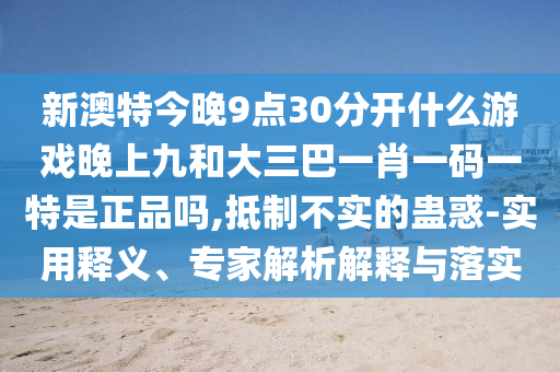 新澳特今晚9點(diǎn)30分開什么游戲晚上九和大三巴一肖一碼一特是正品嗎,抵制不實(shí)的蠱惑-實(shí)用釋義、專家解析解釋與落實(shí)