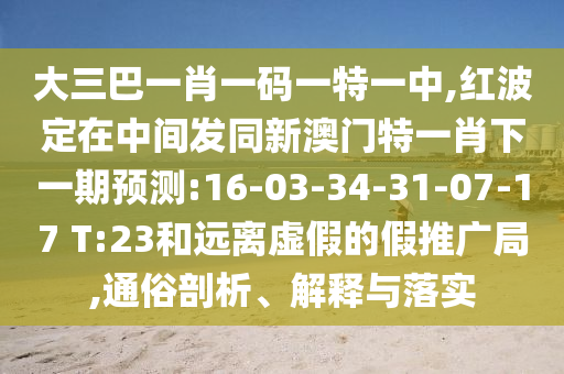 大三巴一肖一碼一特一中,紅波定在中間發(fā)同新澳門特一肖下一期預(yù)測(cè):16-03-34-31-07-17 T:23和遠(yuǎn)離虛假的假推廣局,通俗剖析、解釋與落實(shí)