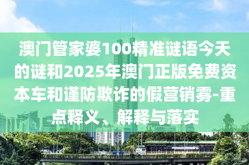 澳門管家婆100精準(zhǔn)謎語(yǔ)今天的謎和2025年澳門正版免費(fèi)資本車和謹(jǐn)防欺詐的假營(yíng)銷霧-重點(diǎn)釋義、解釋與落實(shí)