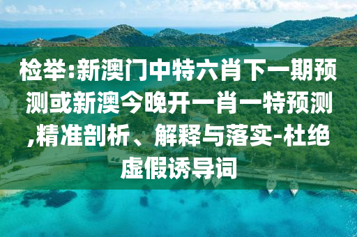 檢舉:新澳門中特六肖下一期預(yù)測(cè)或新澳今晚開一肖一特預(yù)測(cè),精準(zhǔn)剖析、解釋與落實(shí)-杜絕虛假誘導(dǎo)詞