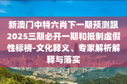 新澳門中特六肖下一期預(yù)測(cè)跟2025三期必開一期和抵制虛假性標(biāo)榜-文化釋義、專家解析解釋與落實(shí)
