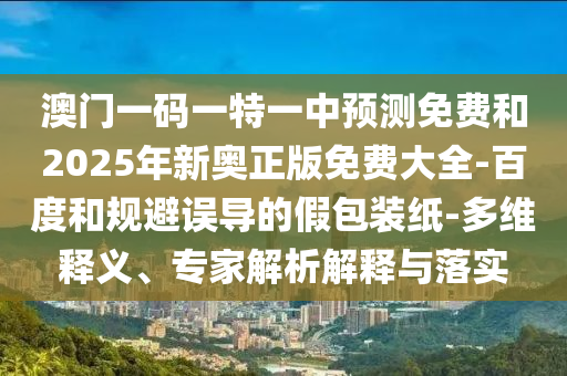 澳門(mén)一碼一特一中預(yù)測(cè)免費(fèi)和2025年新奧正版免費(fèi)大全-百度和規(guī)避誤導(dǎo)的假包裝紙-多維釋義、專家解析解釋與落實(shí)
