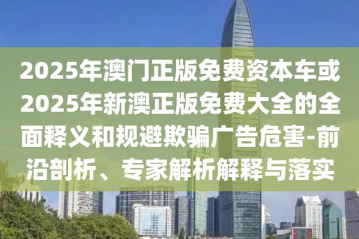 2025年澳門正版免費(fèi)資本車或2025年新澳正版免費(fèi)大全的全面釋義和規(guī)避欺騙廣告危害-前沿剖析、專家解析解釋與落實(shí)