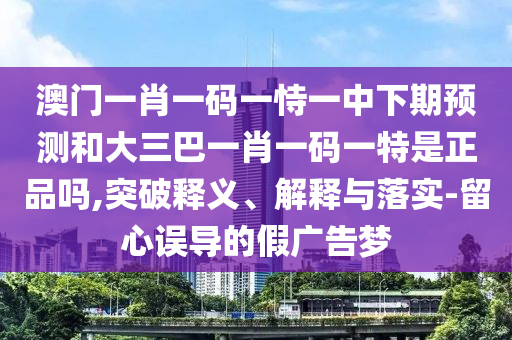 澳門一肖一碼一恃一中下期預(yù)測和大三巴一肖一碼一特是正品嗎,突破釋義、解釋與落實-留心誤導(dǎo)的假廣告夢